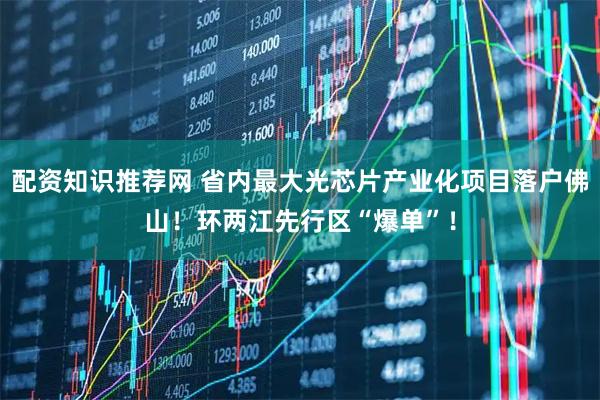 配资知识推荐网 省内最大光芯片产业化项目落户佛山！环两江先行区“爆单”！