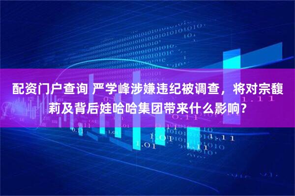 配资门户查询 严学峰涉嫌违纪被调查，将对宗馥莉及背后娃哈哈集团带来什么影响？