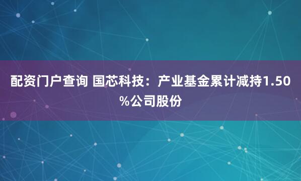 配资门户查询 国芯科技：产业基金累计减持1.50%公司股份