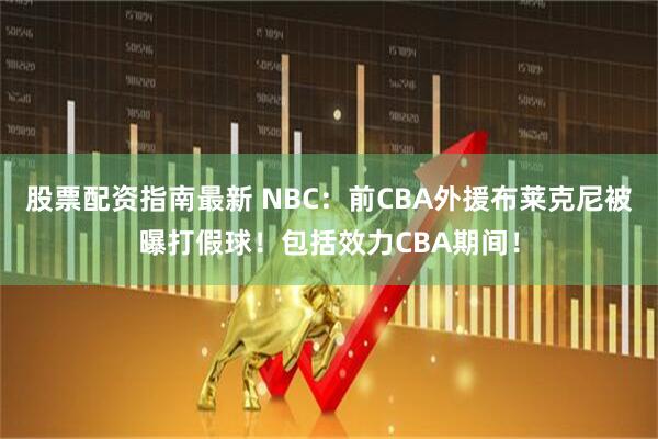 股票配资指南最新 NBC：前CBA外援布莱克尼被曝打假球！包括效力CBA期间！