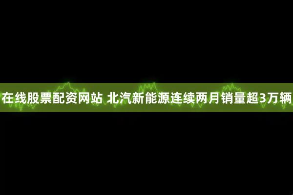 在线股票配资网站 北汽新能源连续两月销量超3万辆