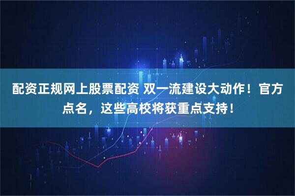 配资正规网上股票配资 双一流建设大动作！官方点名，这些高校将获重点支持！