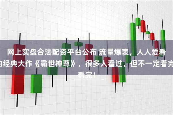 网上实盘合法配资平台公布 流量爆表，人人爱看的经典大作《霸世神尊》，很多人看过，但不一定看完！