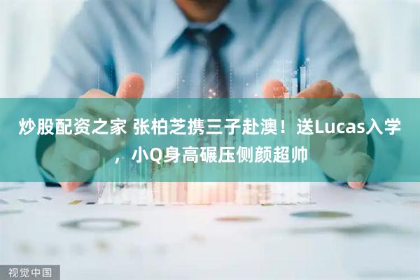 炒股配资之家 张柏芝携三子赴澳！送Lucas入学，小Q身高碾压侧颜超帅
