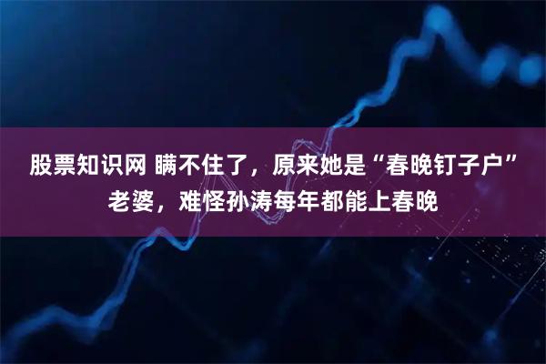 股票知识网 瞒不住了，原来她是“春晚钉子户”老婆，难怪孙涛每年都能上春晚