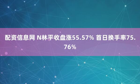 配资信息网 N林平收盘涨55.57% 首日换手率75.76%
