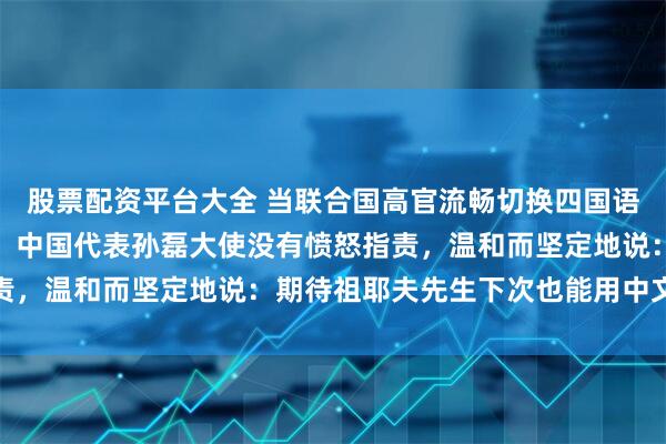 股票配资平台大全 当联合国高官流畅切换四国语言，却唯独没有中文时，中国代表孙磊大使没有愤怒指责，温和而坚定地说：期待祖耶夫先生下次也能用中文通报