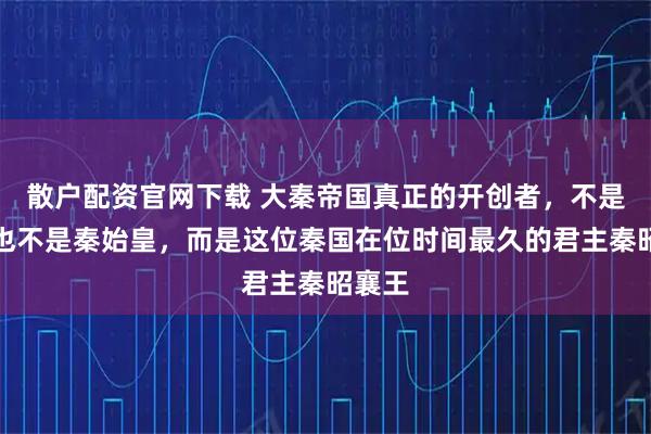 散户配资官网下载 大秦帝国真正的开创者，不是商鞅也不是秦始皇，而是这位秦国在位时间最久的君主秦昭襄王