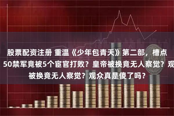 股票配资注册 重温《少年包青天》第二部，槽点一个都逃不掉！50禁军竟被5个宦官打败？皇帝被换竟无人察觉？观众真是傻了吗？