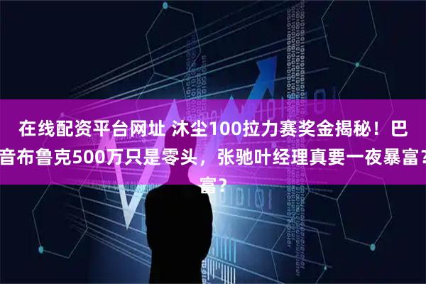 在线配资平台网址 沐尘100拉力赛奖金揭秘！巴音布鲁克500万只是零头，张驰叶经理真要一夜暴富？