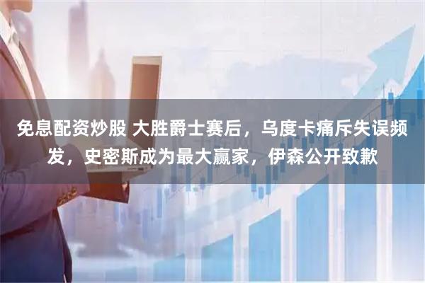 免息配资炒股 大胜爵士赛后，乌度卡痛斥失误频发，史密斯成为最大赢家，伊森公开致歉