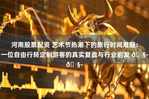 河南股票配资 艺术节热潮下的旅行时间难题：一位自由行转定制游客的真实复盘与行业启发 🧭
